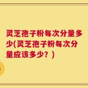 灵芝孢子粉每次分量多少(灵芝孢子粉每次分量应该多少？)