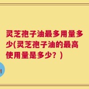 灵芝孢子油最多用量多少(灵芝孢子油的最高使用量是多少？)