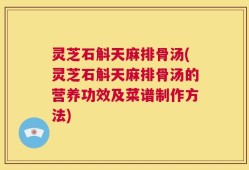 灵芝石斛天麻排骨汤(灵芝石斛天麻排骨汤的营养功效及菜谱制作方法)