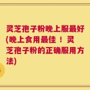 灵芝孢子粉晚上服最好(晚上食用最佳 ！灵芝孢子粉的正确服用方法)
