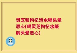 灵芝和枸杞泡水喝头晕恶心(喝灵芝枸杞水缓解头晕恶心)