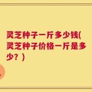灵芝种子一斤多少钱(灵芝种子价格一斤是多少？)
