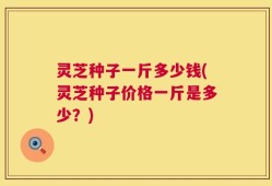 灵芝种子一斤多少钱(灵芝种子价格一斤是多少？)
