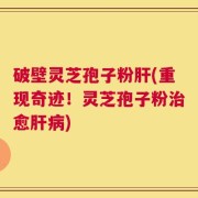 破壁灵芝孢子粉肝(重现奇迹！灵芝孢子粉治愈肝病)