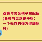 桑黄与灵芝孢子粉配伍(桑黄与灵芝孢子粉：一个天然的强力健康配对)