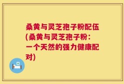 桑黄与灵芝孢子粉配伍(桑黄与灵芝孢子粉：一个天然的强力健康配对)