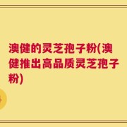 澳健的灵芝孢子粉(澳健推出高品质灵芝孢子粉)