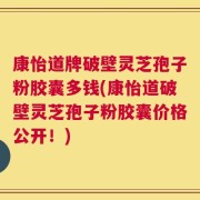 康怡道牌破壁灵芝孢子粉胶囊多钱(康怡道破壁灵芝孢子粉胶囊价格公开！)