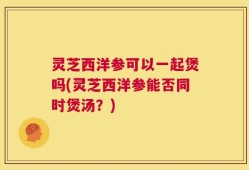 灵芝西洋参可以一起煲吗(灵芝西洋参能否同时煲汤？)