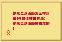 纳米灵芝面膜怎么样用最好(最佳使用方法：纳米灵芝面膜使用攻略)