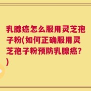 乳腺癌怎么服用灵芝孢子粉(如何正确服用灵芝孢子粉预防乳腺癌？)