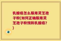 乳腺癌怎么服用灵芝孢子粉(如何正确服用灵芝孢子粉预防乳腺癌？)