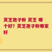 灵芝孢子粉 灵芝 哪个好？灵芝孢子粉哪家好