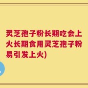 灵芝孢子粉长期吃会上火长期食用灵芝孢子粉易引发上火)