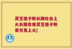 灵芝孢子粉长期吃会上火长期食用灵芝孢子粉易引发上火)