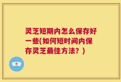 灵芝短期内怎么保存好一些(如何短时间内保存灵芝最佳方法？)