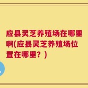 应县灵芝养殖场在哪里啊(应县灵芝养殖场位置在哪里？)