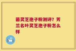 菌灵芝孢子粉测评？芳兰名叶灵芝孢子粉怎么样