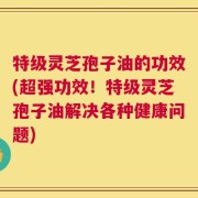 特级灵芝孢子油的功效(超强功效！特级灵芝孢子油解决各种健康问题)
