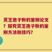 灵芝孢子粉的鉴别论文？探究灵芝孢子粉的鉴别方法和技巧？