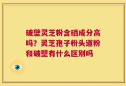 破壁灵芝粉含硒成分高吗？灵芝孢子粉头道粉和破壁有什么区别吗