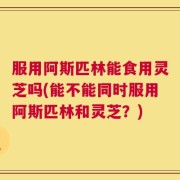 服用阿斯匹林能食用灵芝吗(能不能同时服用阿斯匹林和灵芝？)