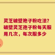 灵芝破壁袍子粉吃法？破壁灵芝孢子粉每天服用几次，每次服多少