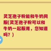 灵芝孢子粉能和牛奶同服(灵芝孢子粉可以和牛奶一起服用，您知道吗？)