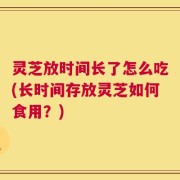 灵芝放时间长了怎么吃(长时间存放灵芝如何食用？)
