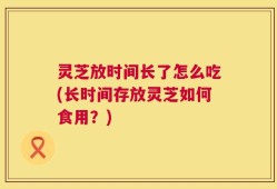 灵芝放时间长了怎么吃(长时间存放灵芝如何食用？)