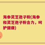 海参灵芝孢子粉(海参和灵芝孢子粉合力，呵护健康)