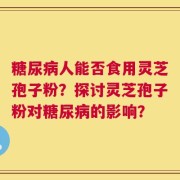 糖尿病人能否食用灵芝孢子粉？探讨灵芝孢子粉对糖尿病的影响？