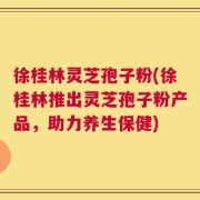 徐桂林灵芝孢子粉(徐桂林推出灵芝孢子粉产品，助力养生保健)