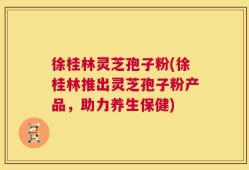 徐桂林灵芝孢子粉(徐桂林推出灵芝孢子粉产品，助力养生保健)