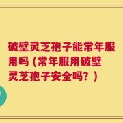 破壁灵芝孢子能常年服用吗 (常年服用破壁灵芝孢子安全吗？)