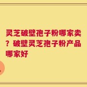 灵芝破壁孢子粉哪家卖？破壁灵芝孢子粉产品哪家好