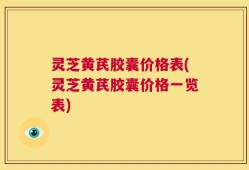 灵芝黄芪胶囊价格表(灵芝黄芪胶囊价格一览表)