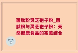 菌肽粉灵芝孢子粉_菌肽粉与灵芝孢子粉：天然健康食品的完美结合