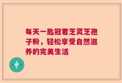 每天一匙冠君芝灵芝孢子粉，轻松享受自然滋养的完美生活