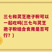 三七和灵芝孢子粉可以一起吃吗(三七与灵芝孢子粉组合食用是否可行？)