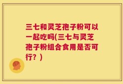 三七和灵芝孢子粉可以一起吃吗(三七与灵芝孢子粉组合食用是否可行？)