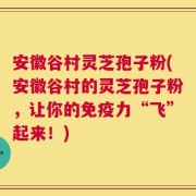 安徽谷村灵芝孢子粉(安徽谷村的灵芝孢子粉，让你的免疫力“飞”起来！)