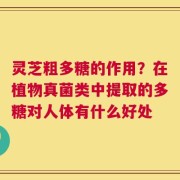 灵芝粗多糖的作用？在植物真菌类中提取的多糖对人体有什么好处