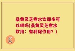 桑黄灵芝煮水饮尿多可以喝吗(桑黄灵芝煮水饮用：有利尿作用？)