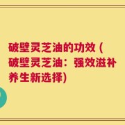 破壁灵芝油的功效 (破壁灵芝油：强效滋补养生新选择)