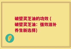 破壁灵芝油的功效 (破壁灵芝油：强效滋补养生新选择)