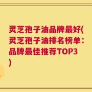 灵芝孢子油品牌最好(灵芝孢子油排名榜单：品牌最佳推荐TOP3)