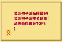 灵芝孢子油品牌最好(灵芝孢子油排名榜单：品牌最佳推荐TOP3)