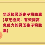 华芝极灵芝孢子粉胶囊(华芝极灵：有效提高免疫力的灵芝孢子粉胶囊)