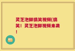 灵芝泡脚搞笑视频(搞笑！灵芝泡脚视频来袭！